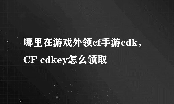 哪里在游戏外领cf手游cdk，CF cdkey怎么领取