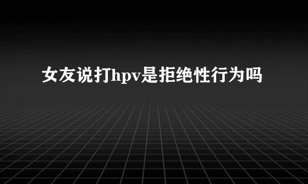 女友说打hpv是拒绝性行为吗