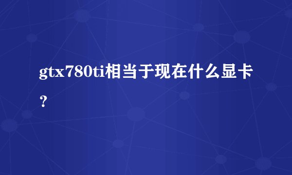 gtx780ti相当于现在什么显卡？