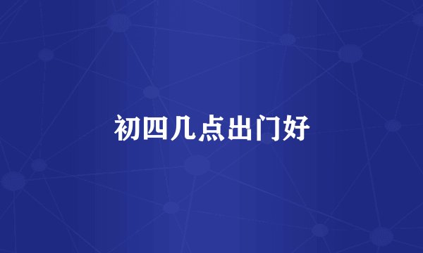 初四几点出门好