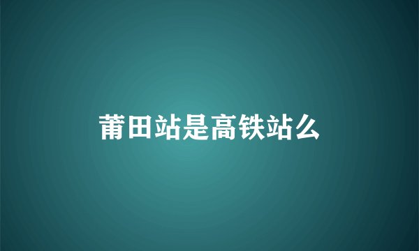 莆田站是高铁站么