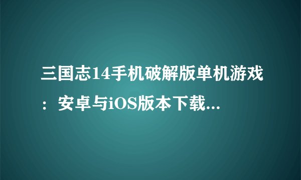 三国志14手机破解版单机游戏：安卓与iOS版本下载及安装教程