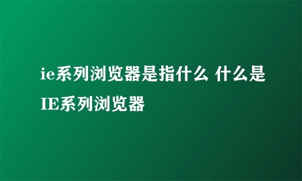 ie系列浏览器是指什么 什么是IE系列浏览器