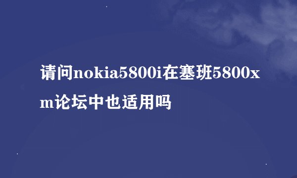 请问nokia5800i在塞班5800xm论坛中也适用吗