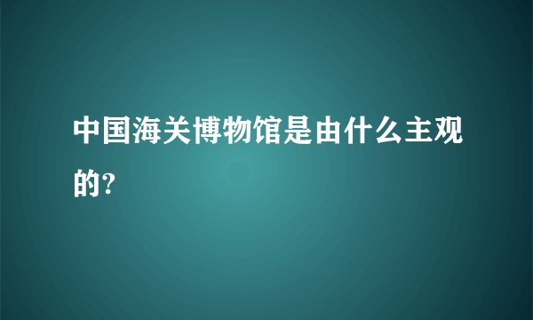 中国海关博物馆是由什么主观的?