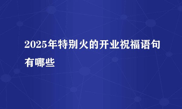2025年特别火的开业祝福语句有哪些