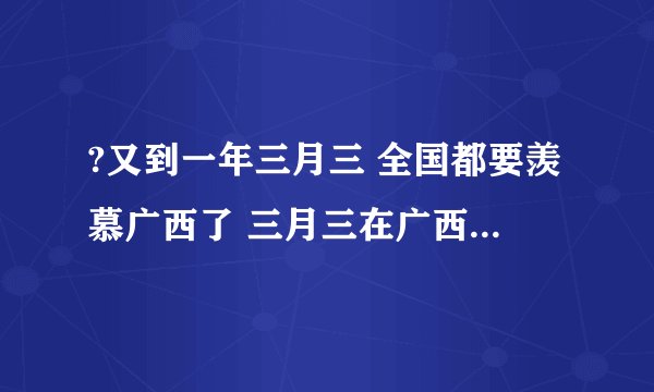 ?又到一年三月三 全国都要羡慕广西了 三月三在广西是什么日子？