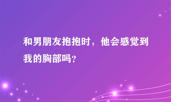 和男朋友抱抱时,他会感觉到我的胸部吗?