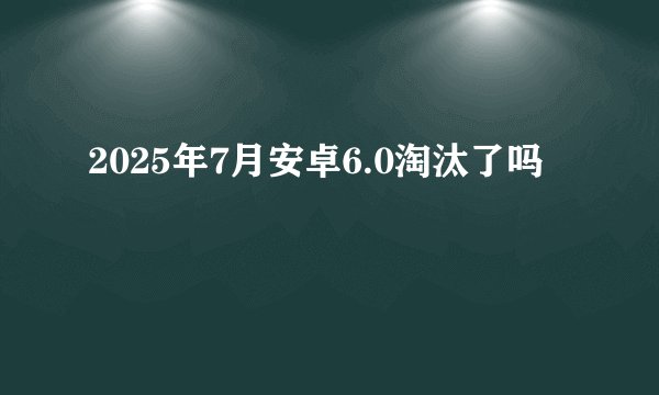 2025年7月安卓6.0淘汰了吗