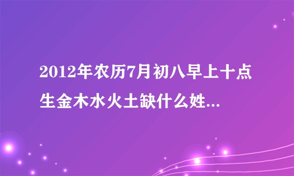 2012年农历7月初八早上十点生金木水火土缺什么姓王起什么名字好？
